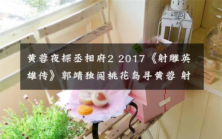 黄蓉夜探丞相府2 2017《射雕英雄传》郭靖独闯桃花岛寻黄蓉 射雕英雄传剧情分集介绍