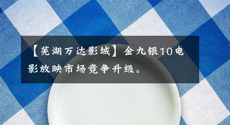 【芜湖万达影城】金九银10电影放映市场竞争升级。