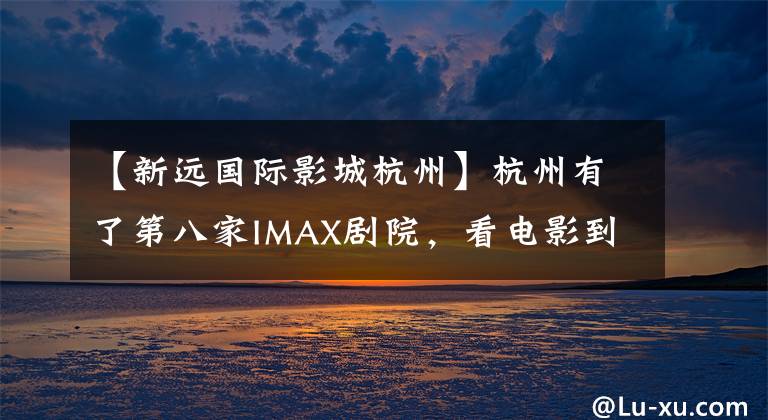 【新远国际影城杭州】杭州有了第八家IMAX剧院，看电影到底该怎么选择？