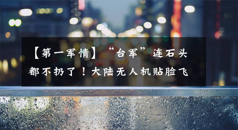 【第一军情】“台军”连石头都不扔了！大陆无人机贴脸飞，战情图一清二楚文章配图