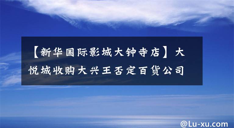 【新华国际影城大钟寺店】大悦城收购大兴王否定百货公司，改名为“大悦春风中”