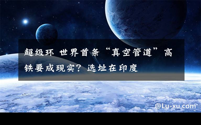 超级环 世界首条“真空管道”高铁要成现实？选址在印度