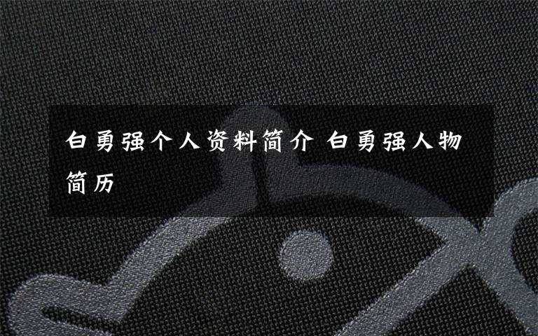 白勇强个人资料简介 白勇强人物简历文章配图
