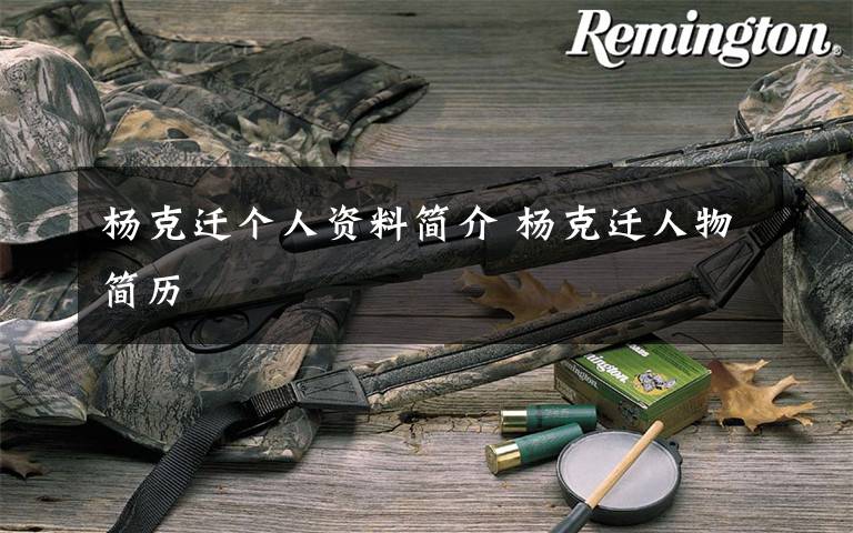 杨克迁个人资料简介 杨克迁人物简历文章配图