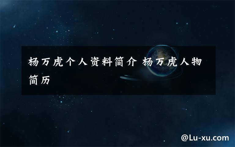 杨万虎个人资料简介 杨万虎人物简历文章配图