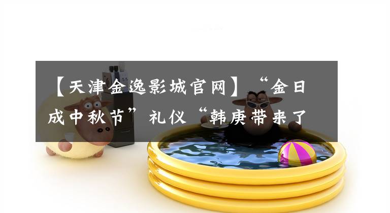 【天津金逸影城官网】“金日成中秋节”礼仪“韩庚带来了非凡的“笑容和水果”
