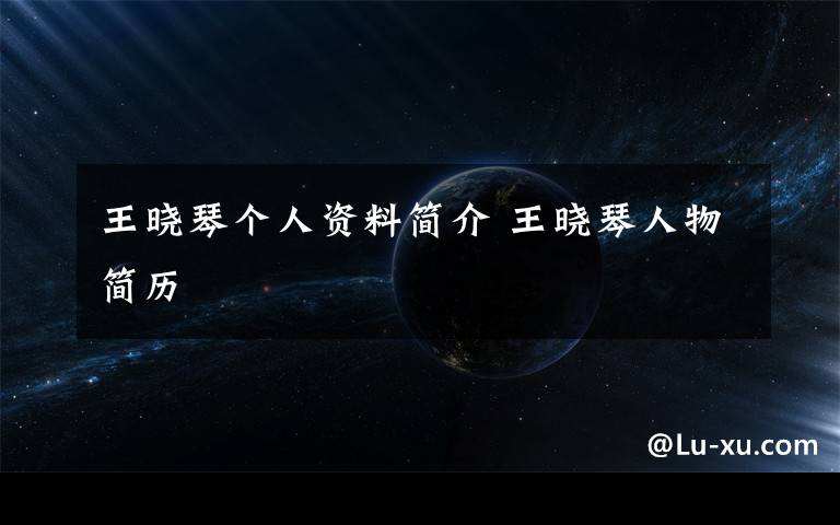 王晓琴个人资料简介 王晓琴人物简历文章配图