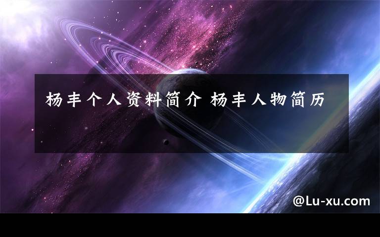 杨丰个人资料简介 杨丰人物简历文章配图