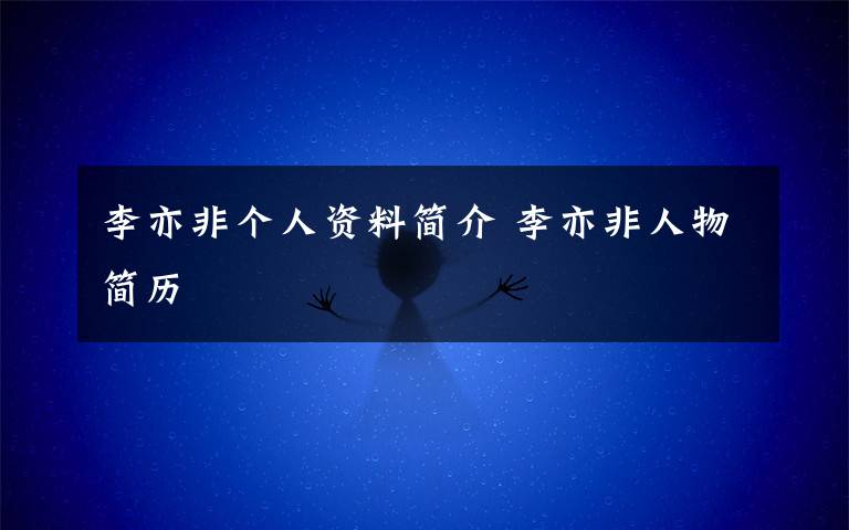 李亦非个人资料简介 李亦非人物简历文章配图