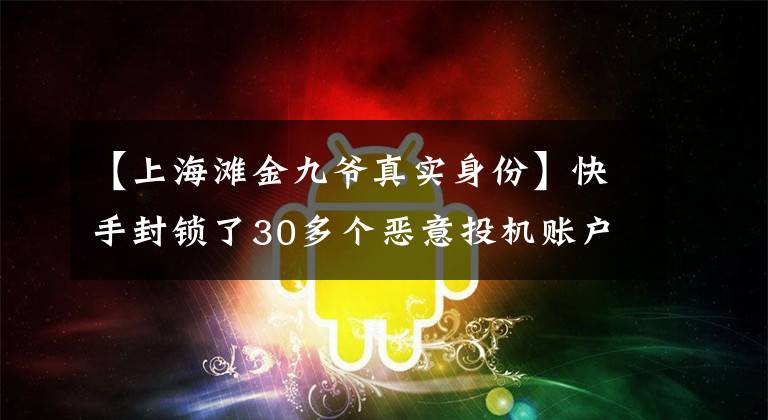 【上海滩金九爷真实身份】快手封锁了30多个恶意投机账户，包括700多万粉丝的网红