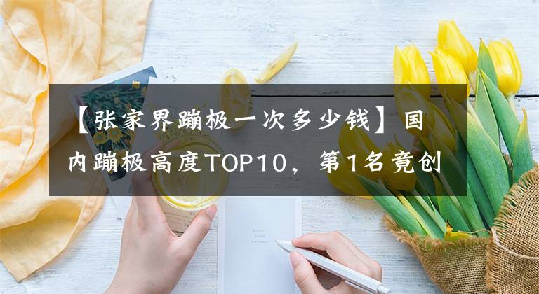 【张家界蹦极一次多少钱】国内蹦极高度TOP10，第1名竟创世界吉尼斯纪录！