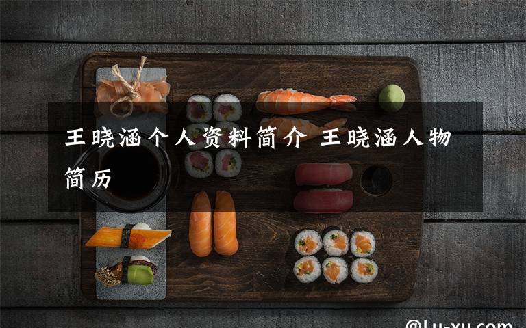 王晓涵个人资料简介 王晓涵人物简历文章配图