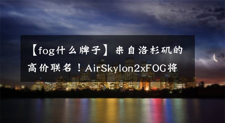【fog什么牌子】来自洛杉矶的高价联名！AirSkylon2xFOG将于本周四发售