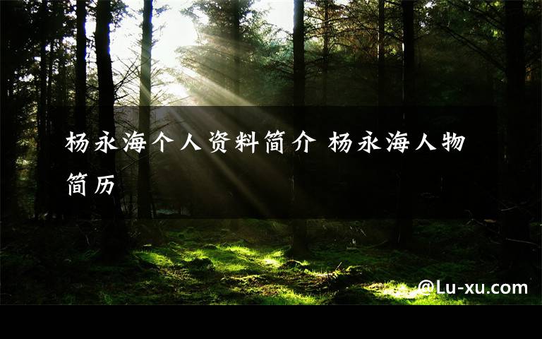 杨永海个人资料简介 杨永海人物简历文章配图
