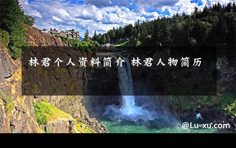 林君个人资料简介 林君人物简历文章配图