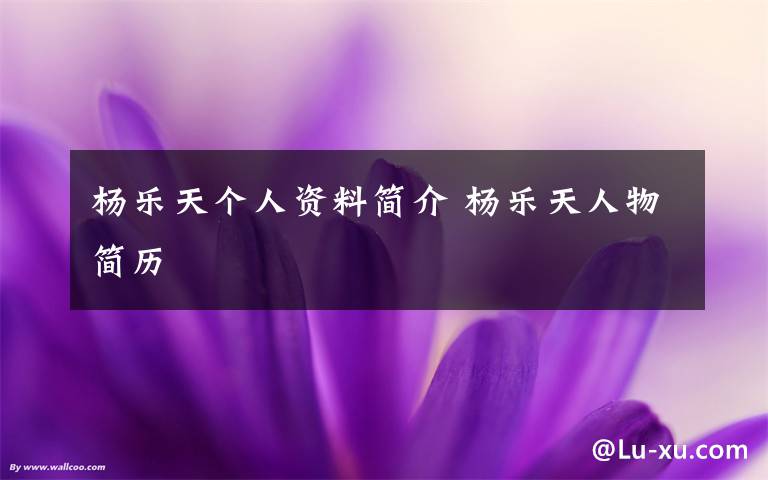 杨乐天个人资料简介 杨乐天人物简历文章配图
