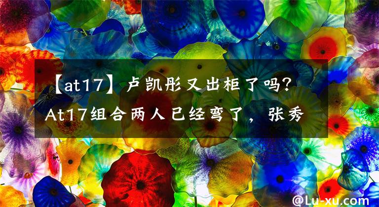 【at17】卢凯彤又出柜了吗？At17组合两人已经弯了，张秀英也是躺在后面的枪，太乱了！