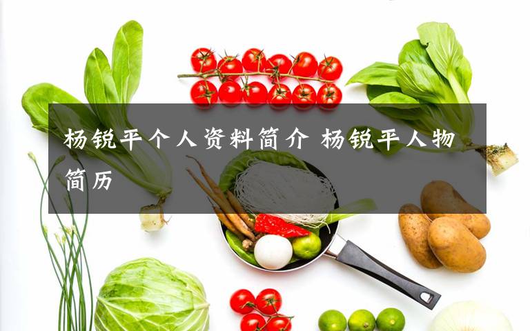 杨锐平个人资料简介 杨锐平人物简历文章配图