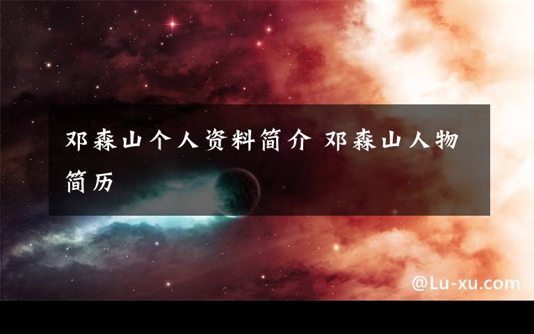 邓森山个人资料简介 邓森山人物简历文章配图