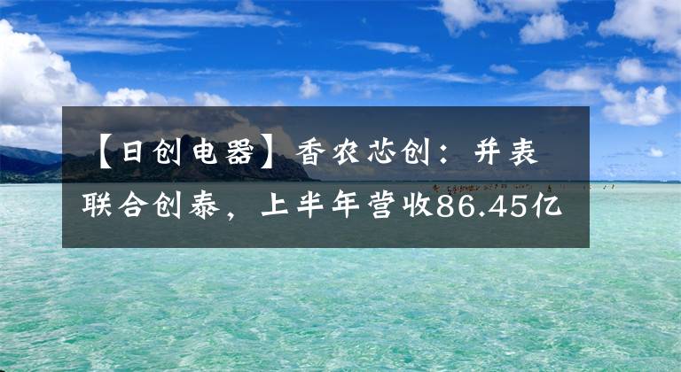 【日创电器】香农芯创：并表联合创泰，上半年营收86.45亿元，同比增5817.82%