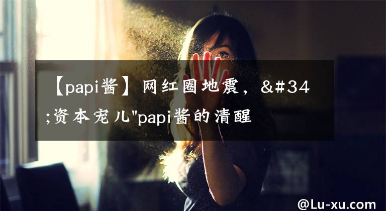 【papi酱】网红圈地震，"资本宠儿"papi酱的清醒，会让多少"带货明星"脸红？