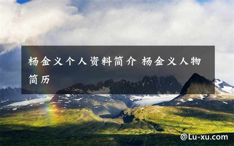 杨金义个人资料简介 杨金义人物简历文章配图