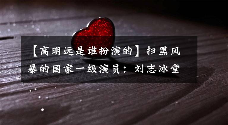 【高明远是谁扮演的】扫黑风暴的国家一级演员：刘志冰堂堂正正，胡章英帅一辈子。