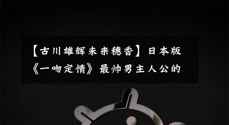 【古川雄辉未来穗香】日本版《一吻定情》最帅男主人公的恋情曝光，九泉雄辉丈夫也失去了……文章配图