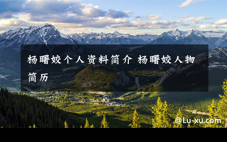 杨曙姣个人资料简介 杨曙姣人物简历文章配图