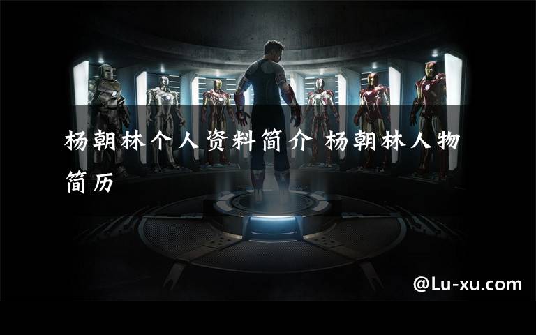 杨朝林个人资料简介 杨朝林人物简历文章配图