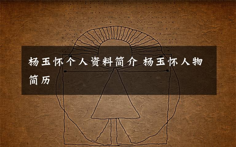 杨玉怀个人资料简介 杨玉怀人物简历文章配图