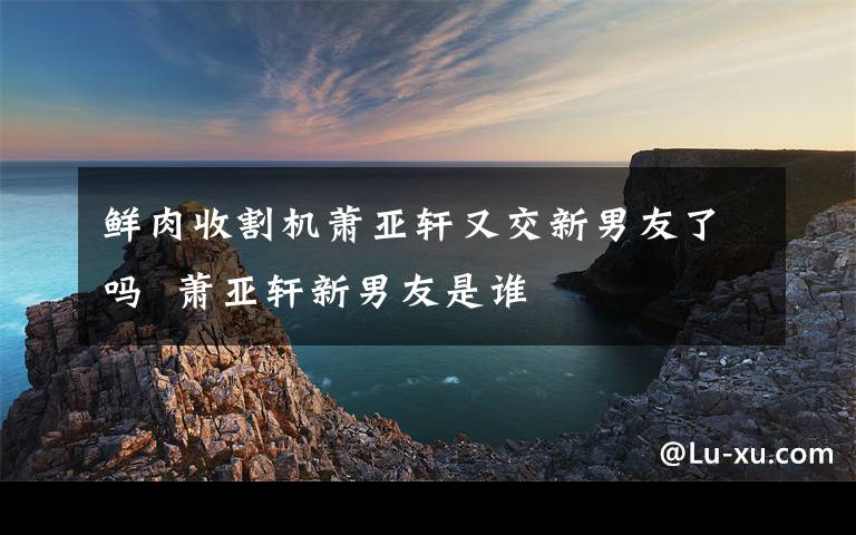 鲜肉收割机萧亚轩又交新男友了吗  萧亚轩新男友是谁