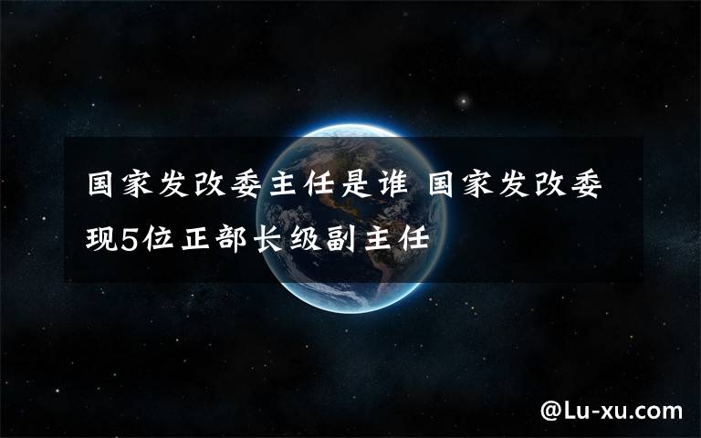 国家发改委主任是谁 国家发改委现5位正部长级副主任