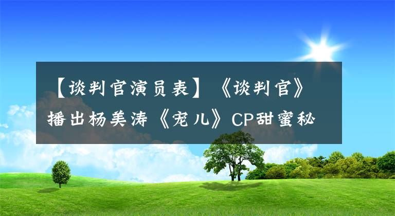 【谈判官演员表】《谈判官》播出杨美涛《宠儿》CP甜蜜秘心