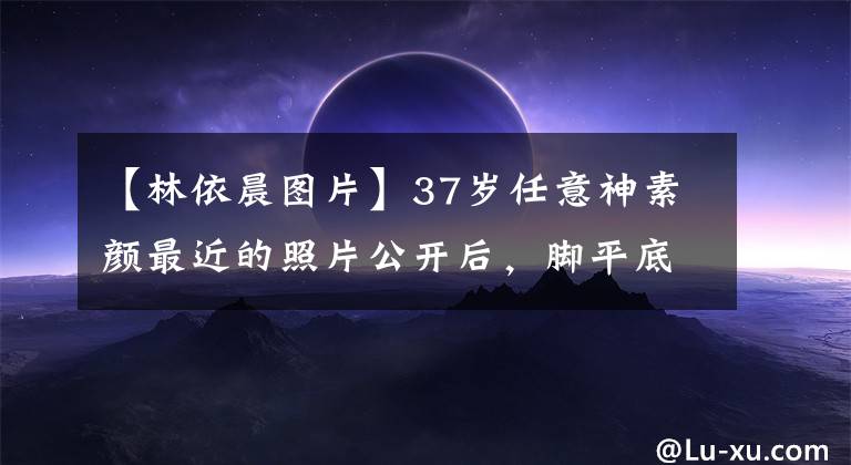 【林依晨图片】37岁任意神素颜最近的照片公开后，脚平底鞋身材有点臃肿，怀疑怀孕准备成功