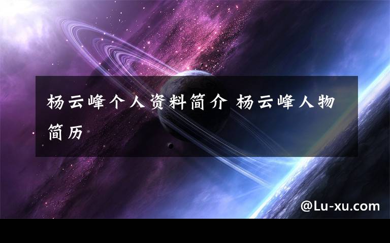 杨云峰个人资料简介 杨云峰人物简历文章配图