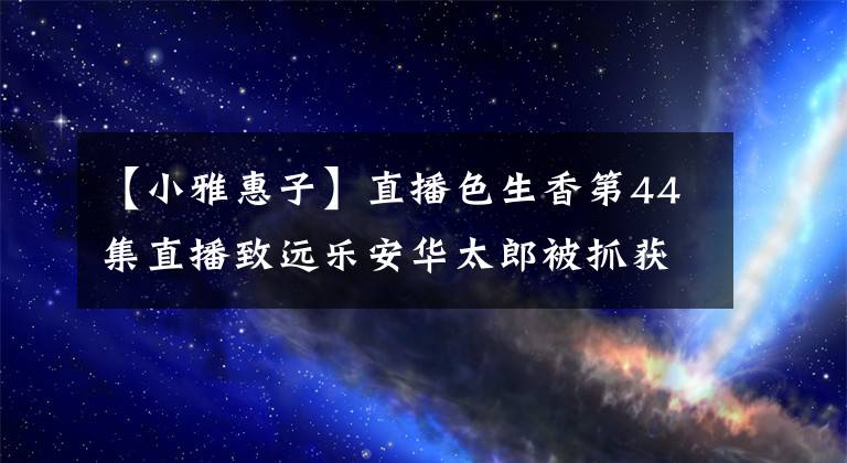 【小雅惠子】直播色生香第44集直播致远乐安华太郎被抓获，惠子死亡，一振殉情。