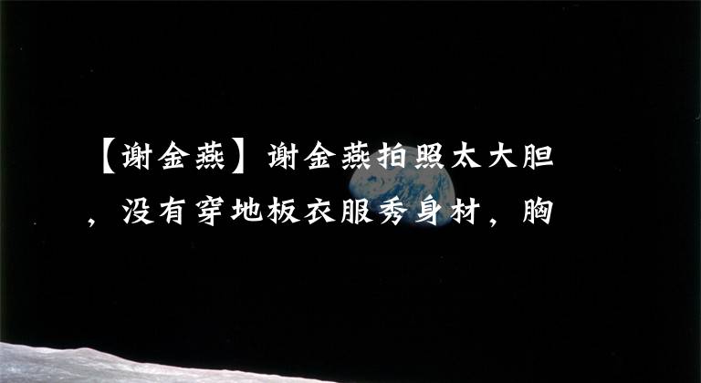 【谢金燕】谢金燕拍照太大胆，没有穿地板衣服秀身材，胸前露出了白皙的皮肤