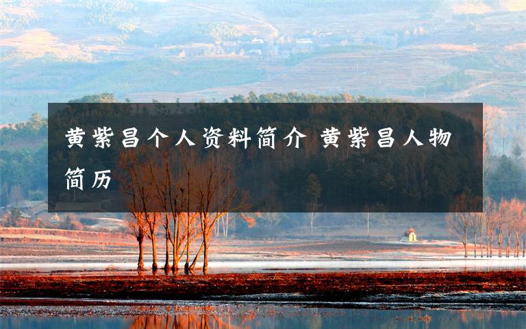 黄紫昌个人资料简介 黄紫昌人物简历文章配图