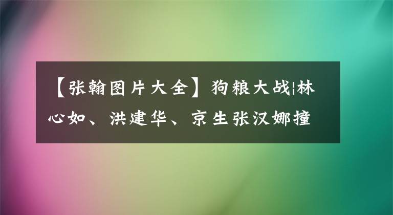 【张翰图片大全】狗粮大战|林心如、洪建华、京生张汉娜撞上脸，甚至秀恩爱到徐正雷。