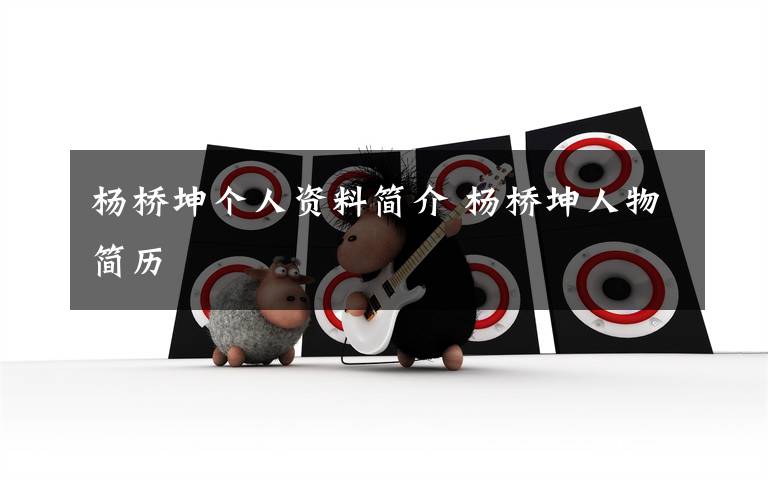 杨桥坤个人资料简介 杨桥坤人物简历文章配图