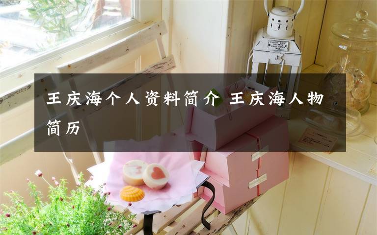 王庆海个人资料简介 王庆海人物简历文章配图