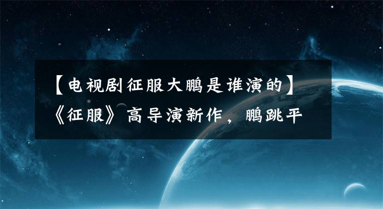 【电视剧征服大鹏是谁演的】《征服》高导演新作，鹏跳平州国权都到位了，强哥金宝啊！