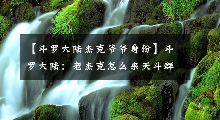 【斗罗大陆杰克爷爷身份】斗罗大陆：老杰克怎么来天斗群岛看比赛？唐森知道原因后流下了眼泪