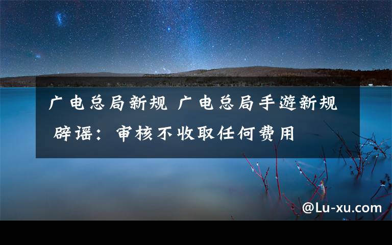 广电总局新规 广电总局手游新规 辟谣：审核不收取任何费用