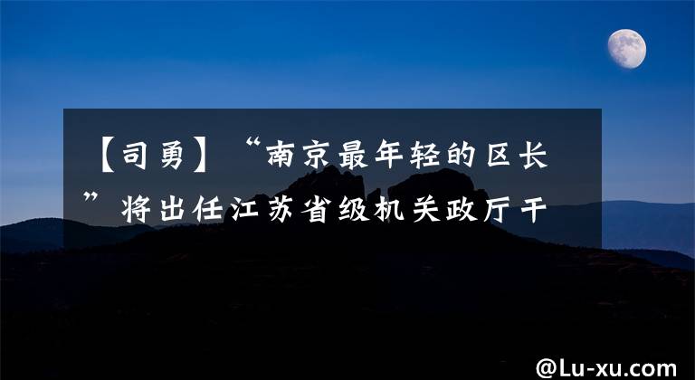 【司勇】“南京最年轻的区长”将出任江苏省级机关政厅干部