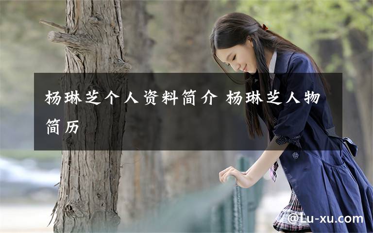 杨琳芝个人资料简介 杨琳芝人物简历文章配图