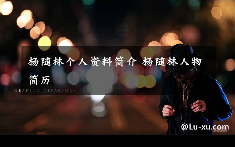 杨随林个人资料简介 杨随林人物简历文章配图