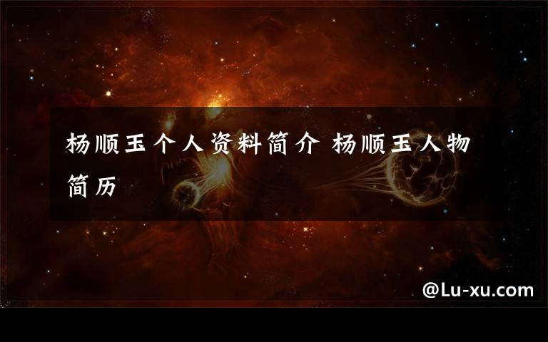 杨顺玉个人资料简介 杨顺玉人物简历文章配图