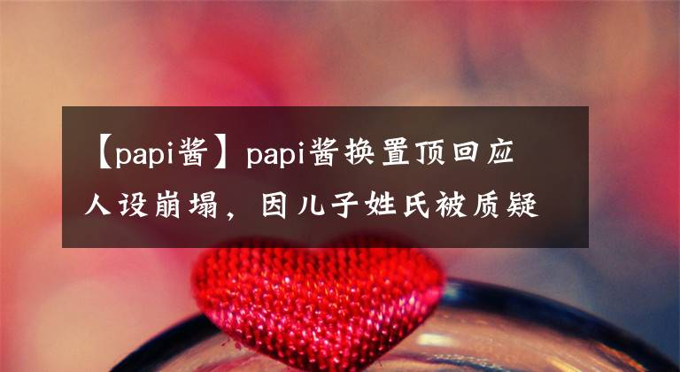 【papi酱】papi酱换置顶回应人设崩塌，因儿子姓氏被质疑，产后憔悴反遭吐槽